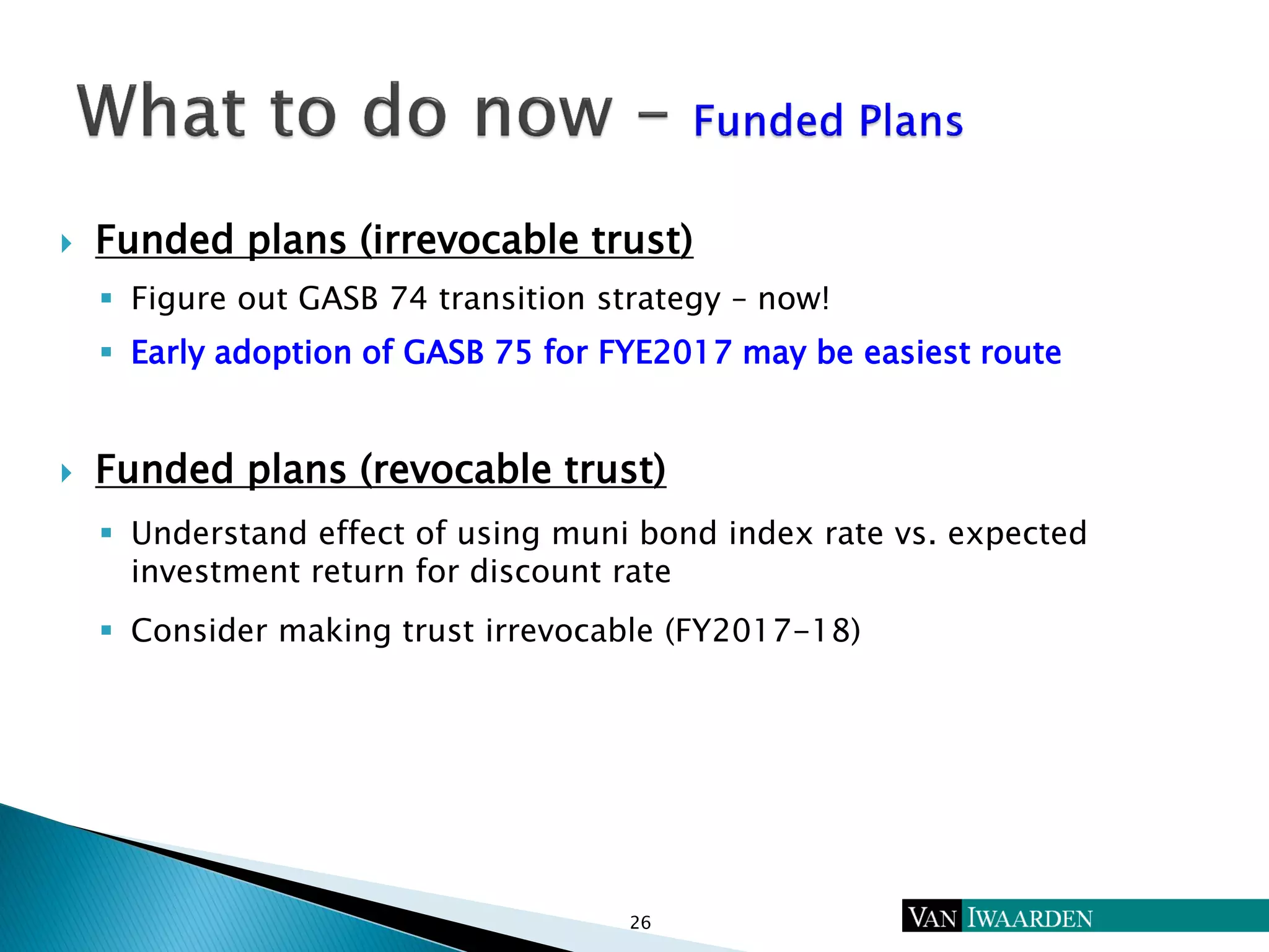  Funded plans (irrevocable trust)
 Figure out GASB 74 transition strategy – now!
 Early adoption of GASB 75 for FYE2017 may be easiest route
 Funded plans (revocable trust)
 Understand effect of using muni bond index rate vs. expected
investment return for discount rate
 Consider making trust irrevocable (FY2017-18)
26
 