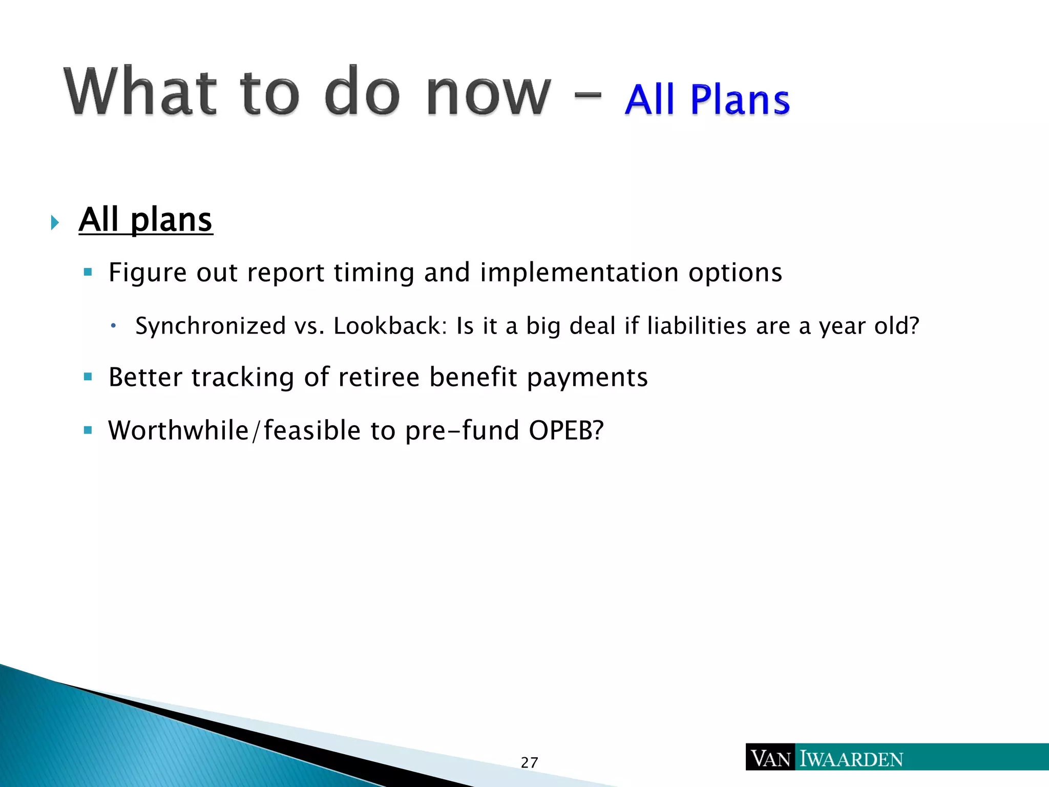  All plans
 Figure out report timing and implementation options
 Synchronized vs. Lookback: Is it a big deal if liabilities are a year old?
 Better tracking of retiree benefit payments
 Worthwhile/feasible to pre-fund OPEB?
27
 