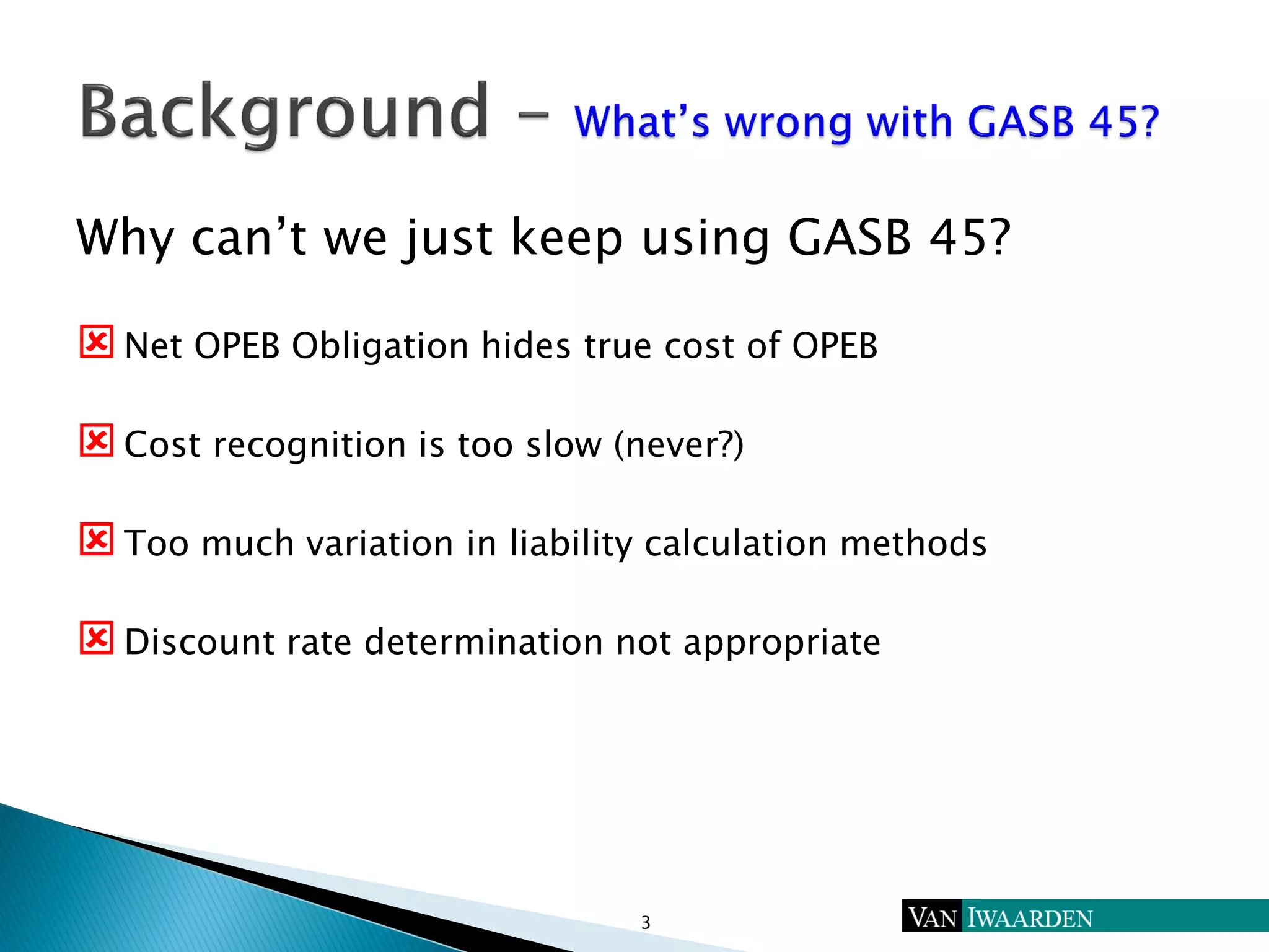 Why can’t we just keep using GASB 45?
Net OPEB Obligation hides true cost of OPEB
Cost recognition is too slow (never?)
Too much variation in liability calculation methods
Discount rate determination not appropriate
3
 