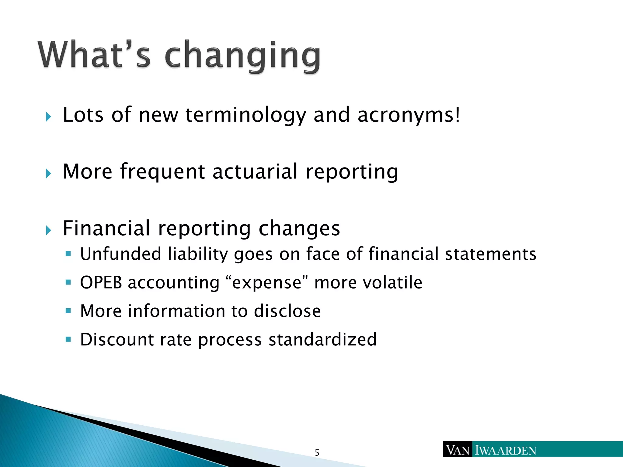  Lots of new terminology and acronyms!
 More frequent actuarial reporting
 Financial reporting changes
 Unfunded liability goes on face of financial statements
 OPEB accounting “expense” more volatile
 More information to disclose
 Discount rate process standardized
5
 