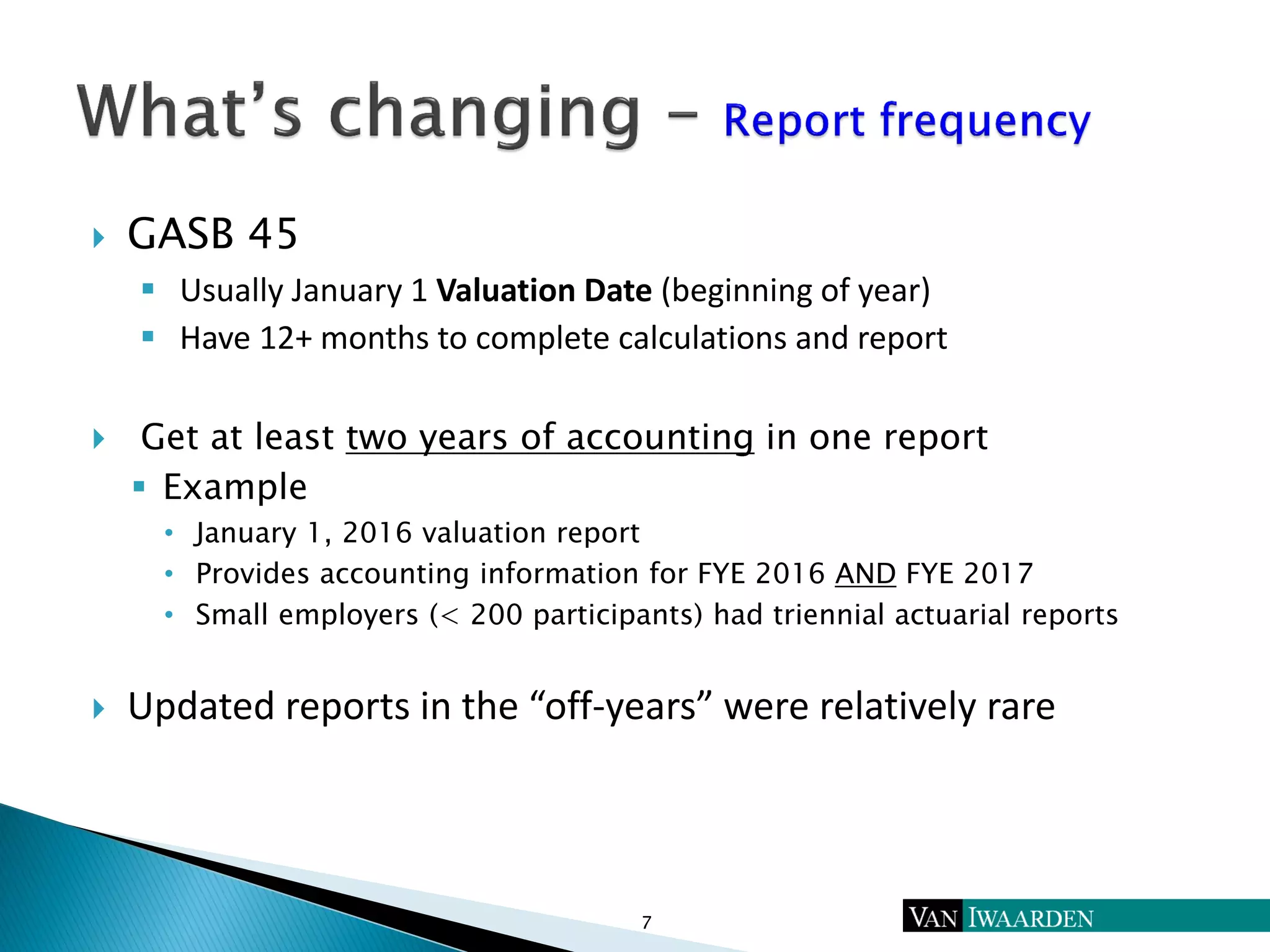  GASB 45
 Usually January 1 Valuation Date (beginning of year)
 Have 12+ months to complete calculations and report
 Get at least two years of accounting in one report
 Example
• January 1, 2016 valuation report
• Provides accounting information for FYE 2016 AND FYE 2017
• Small employers (< 200 participants) had triennial actuarial reports
 Updated reports in the “off-years” were relatively rare
7
 
