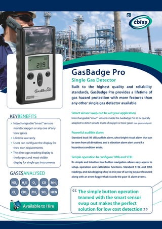 GasBadge Pro
Single Gas Detector

Built to the highest quality and reliability
standards, GasBadge Pro provides a lifetime of
gas hazard protection with more features than
any other single gas detector available
Smart sensor swap-out to suit your application

KEYBENEFITS
•

Interchangeable “smart” sensors enable the GasBadge Pro to be quickly

Interchangeable “smart” sensors

adapted to detect unsafe levels of oxygen or toxic gases (see gases analysed)

monitor oxygen or any one of any
toxic gases

•

Lifetime warranty

Standard loud (95 dB) audible alarm, ultra-bright visual alarm that can

Users can configure the display for

be seen from all directions, and a vibration alarm alert users if a

their own requirements

•
•

Powerful audible alarm

hazardous condition exists.

The direct gas reading display is 	
the largest and most visible

Simple operation to configure TWA and STEL

display for single gas instruments

Its simple and intuitive four-button navigation allows easy access to
setup, operation and calibration functions. Standard STEL and TWA
readings, and data logging of up to one year of survey data are featured

GASESANALYSED

along with an event-logger that records the past 15 alarm events.

H2S

O2

CO

NH3

Cl2

ClO2

PH3

SO2

HCN

“

The simple button operation
teamed with the smart sensor
swap out makes the perfect
solution for low cost detection

“

NO2

 