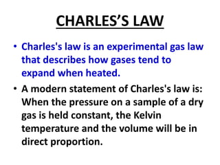 CHARLES’S LAW
• Charles's law is an experimental gas law
that describes how gases tend to
expand when heated.
• A modern statement of Charles's law is:
When the pressure on a sample of a dry
gas is held constant, the Kelvin
temperature and the volume will be in
direct proportion.
 
