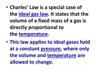 • Charles' Law is a special case of
the ideal gas law. It states that the
volume of a fixed mass of a gas is
directly proportional to
the temperature.
• This law applies to ideal gases held
at a constant pressure, where only
the volume and temperature are
allowed to change.
 