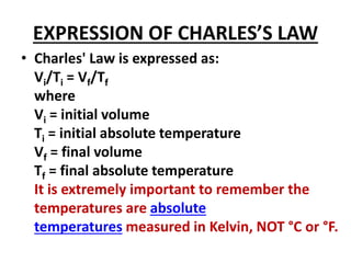 EXPRESSION OF CHARLES’S LAW
• Charles' Law is expressed as:
Vi/Ti = Vf/Tf
where
Vi = initial volume
Ti = initial absolute temperature
Vf = final volume
Tf = final absolute temperature
It is extremely important to remember the
temperatures are absolute
temperatures measured in Kelvin, NOT °C or °F.
 