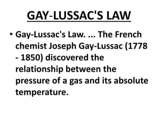 GAY-LUSSAC'S LAW
• Gay-Lussac's Law. ... The French
chemist Joseph Gay-Lussac (1778
- 1850) discovered the
relationship between the
pressure of a gas and its absolute
temperature.
 