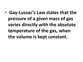 • Gay-Lussac's Law states that the
pressure of a given mass of gas
varies directly with the absolute
temperature of the gas, when
the volume is kept constant.
 