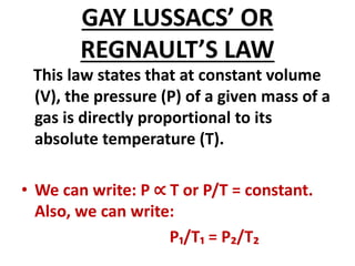 GAY LUSSACS’ OR
REGNAULT’S LAW
This law states that at constant volume
(V), the pressure (P) of a given mass of a
gas is directly proportional to its
absolute temperature (T).
• We can write: P ∝ T or P/T = constant.
Also, we can write:
P₁/T₁ = P₂/T₂
 