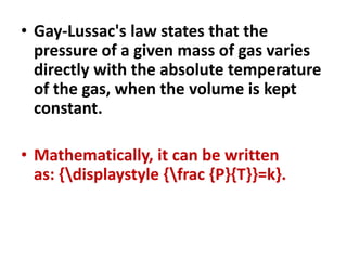 • Gay-Lussac's law states that the
pressure of a given mass of gas varies
directly with the absolute temperature
of the gas, when the volume is kept
constant.
• Mathematically, it can be written
as: {displaystyle {frac {P}{T}}=k}.
 