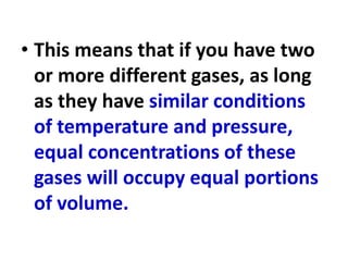 • This means that if you have two
or more different gases, as long
as they have similar conditions
of temperature and pressure,
equal concentrations of these
gases will occupy equal portions
of volume.
 