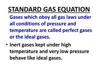 STANDARD GAS EQUATION
Gases which obey all gas laws under
all conditions of pressure and
temperature are called perfect gases
or the ideal gases.
• Inert gases kept under high
temperature and very low pressure
behave like ideal gases.
 