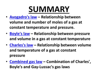 SUMMARY
• Avogadro's law – Relationship between
volume and number of moles of a gas at
constant temperature and pressure.
• Boyle's law – Relationship between pressure
and volume in a gas at constant temperature
• Charles's law – Relationship between volume
and temperature of a gas at constant
pressure
• Combined gas law – Combination of Charles',
Boyle's and Gay-Lussac's gas laws
 