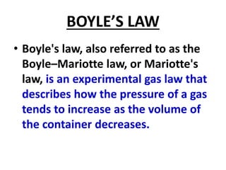 BOYLE’S LAW
• Boyle's law, also referred to as the
Boyle–Mariotte law, or Mariotte's
law, is an experimental gas law that
describes how the pressure of a gas
tends to increase as the volume of
the container decreases.
 