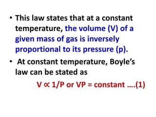 • This law states that at a constant
temperature, the volume (V) of a
given mass of gas is inversely
proportional to its pressure (p).
• At constant temperature, Boyle’s
law can be stated as
V ∝ 1/P or VP = constant ….(1)
 