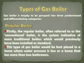 Types of Gas Boiler Gas boiler is largely to be grouped into three predominant and differentiating categories:Regular Boiler Firstly, the regular boiler, often referred to as the 'conventional' boiler, is the system indicative of more traditional boilers which would previously have been installed as standard. This type of gas boiler would be best placed in a home where water pressure is low or a home that has more than two bathrooms.
