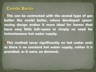 Combi Boiler This can be contrasted with the second type of gas boiler: the combi boiler, whose developed space-saving design makes it more ideal for homes that have very little loft-space or simply no need for instantaneous hot water supply.This method saves significantly on hot water costs as there is no constant hot water supply, rather it is provided, as it were, on demand.