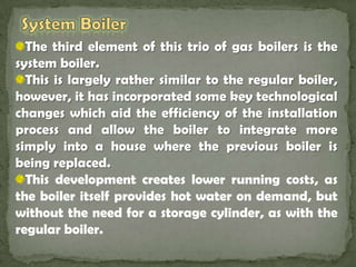 System Boiler The third element of this trio of gas boilers is the system boiler. This is largely rather similar to the regular boiler, however, it has incorporated some key technological changes which aid the efficiency of the installation process and allow the boiler to integrate more simply into a house where the previous boiler is being replaced. This development creates lower running costs, as the boiler itself provides hot water on demand, but without the need for a storage cylinder, as with the regular boiler.