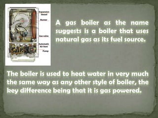A gas boiler as the name suggests is a boiler that uses natural gas as its fuel source. The boiler is used to heat water in very much the same way as any other style of boiler, the key difference being that it is gas powered. 