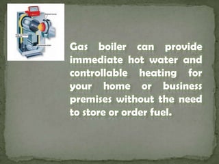 Gas boiler can provide immediate hot water and controllable heating for your home or business premises without the need to store or order fuel. 