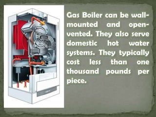 Gas Boiler can be wall-mounted and open-vented. They also serve domestic hot water systems. They typically cost less than one thousand pounds per piece.