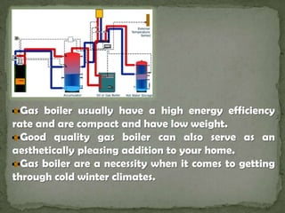 Gas boiler usually have a high energy efficiency rate and are compact and have low weight. Good quality gas boiler can also serve as an aesthetically pleasing addition to your home. Gas boiler are a necessity when it comes to getting through cold winter climates.