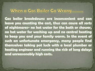When a Gas Boiler Go Wrong………Gas boiler breakdowns are inconvenient and can leave you counting the cost, thus can cause all sorts  of nightmares- no hot water for the bath or shower, no hot water for washing up and no central heating to keep you and your family warm. In the event of such an unfortunate emergency, many people find themselves taking pot luck with a local plumber or heating engineer and running the risk of long delays and unreasonably high costs. 	