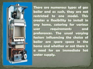 There are numerous types of gas boiler and as such, they are not restricted to one model. This creates a flexibility to install in any home, catering for various user requirements and preferences. The usual varying factors influencing the choice of boiler are spare space in the home and whether or not there is a need for an immediate hot water supply. 