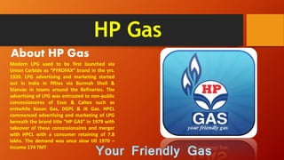 HP Gas
About HP Gas
Modern LPG used to be first launched via
Union Carbide as “PYROFAX” brand in the yrs.
1920. LPG advertising and marketing started
out in India in fifties via Burmah Shell &
Stanvac in towns around the Refineries. The
advertising of LPG was entrusted to non-public
concessionaires of Esso & Caltex such as
erstwhile Kosan Gas, DGPL & JK Gas. HPCL
commenced advertising and marketing of LPG
beneath the brand title “HP GAS” in 1979 with
takeover of these concessionaires and merger
with HPCL with a consumer retaining of 7.8
lakhs. The demand was once slow till 1970 –
income 174 TMT
 
