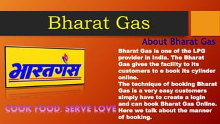 Bharat Gas
About Bharat Gas
Bharat Gas is one of the LPG
provider in India. The Bharat
Gas gives the facility to its
customers to e book its cylinder
online.
The technique of booking Bharat
Gas is a very easy customers
simply have to create a login
and can book Bharat Gas Online.
Here we talk about the manner
of booking.
 