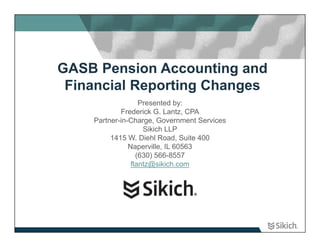 GASB Pension Accounting and
 Financial Reporting Changes
                   Presented by:
            Frederick G. Lantz, CPA
    Partner-in-Charge, Government Services
                    Sikich LLP
         1415 W. Diehl Road, Suite 400
               Naperville, IL 60563
                  (630) 566-8557
                flantz@sikich.com
 