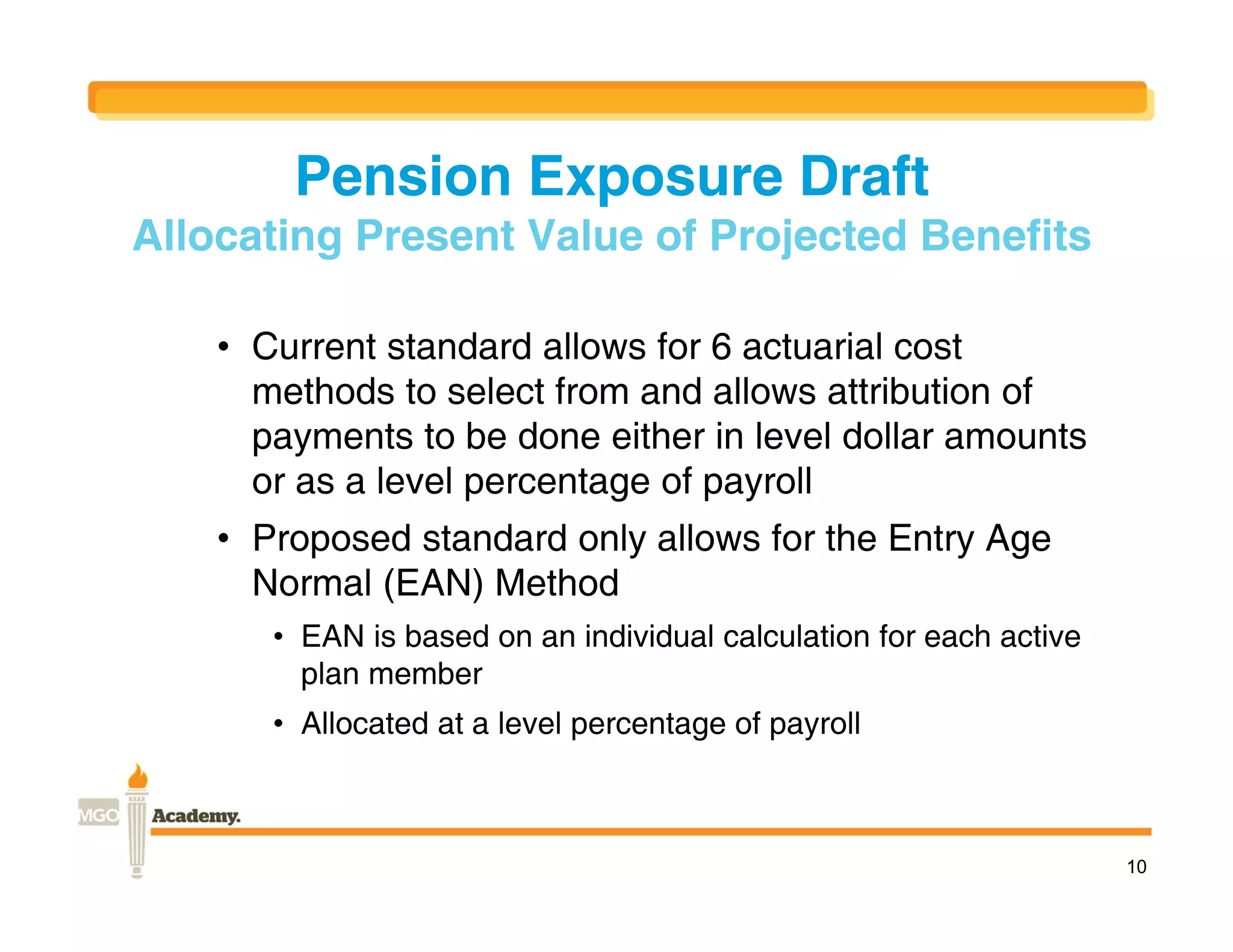 Pension Exposure Draft
Allocating Present Value of Projected Benefits

    • Current standard allows for 6 actuarial cost
      methods to select from and allows attribution of
      payments to be done either in level dollar amounts
      or as a level percentage of payroll
    • Proposed standard only allows for the Entry Age
      Normal (EAN) Method
       • EAN is based on an individual calculation for each active
         plan member
       • Allocated at a level percentage of payroll



                                                                     10
 