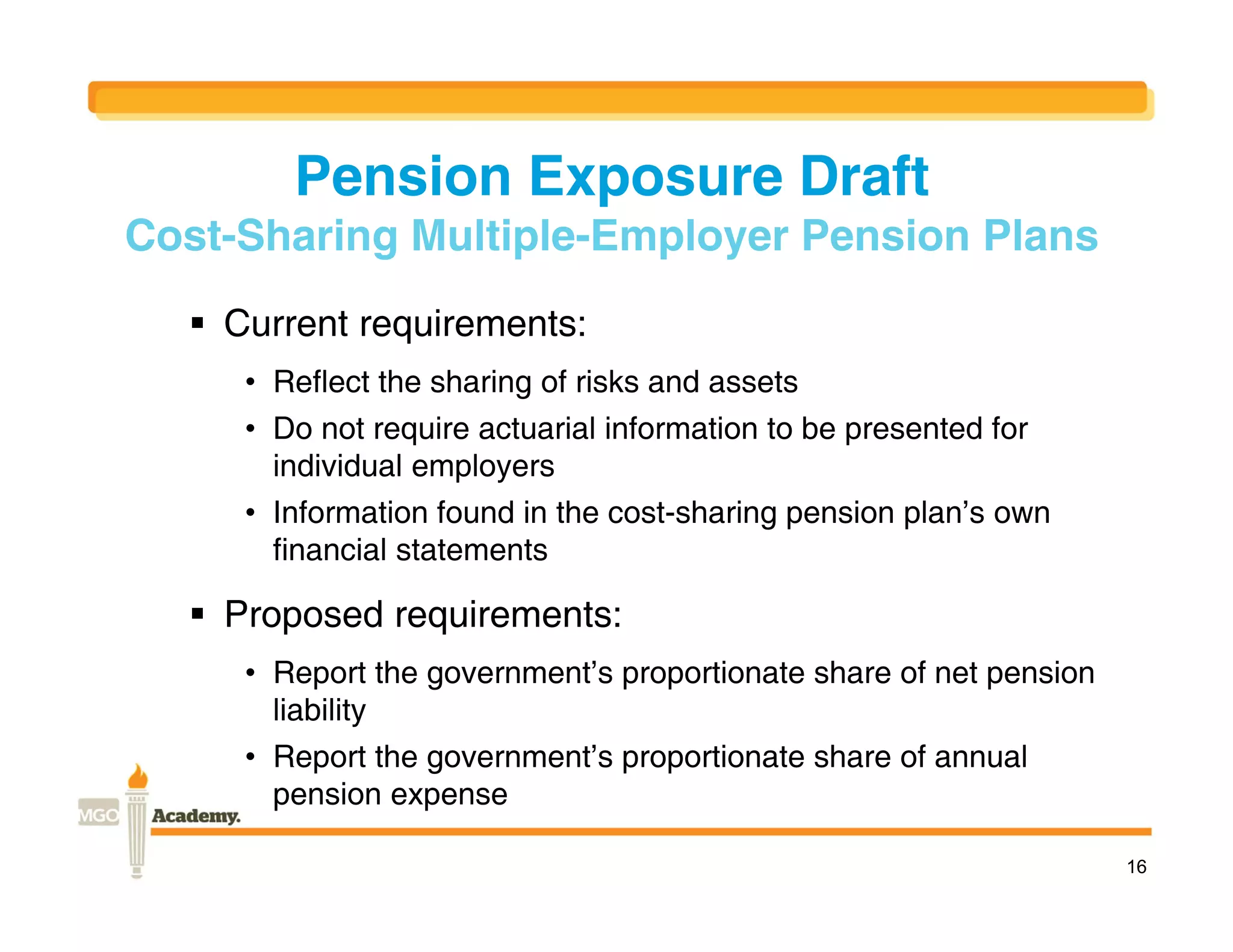 Pension Exposure Draft
Cost-Sharing Multiple-Employer Pension Plans
   Current requirements:
     • Reflect the sharing of risks and assets
     • Do not require actuarial information to be presented for
       individual employers
     • Information found in the cost-sharing pension plan’s own
       financial statements

   Proposed requirements:
     • Report the government’s proportionate share of net pension
       liability
     • Report the government’s proportionate share of annual
       pension expense

                                                                    16
 