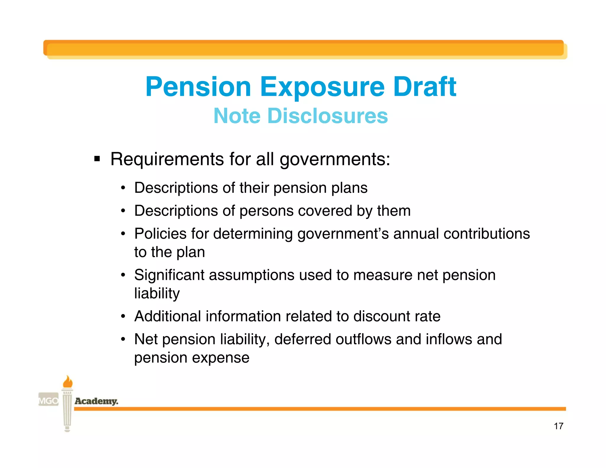 Pension Exposure Draft
                 Note Disclosures
 Requirements for all governments:
   • Descriptions of their pension plans
   • Descriptions of persons covered by them
   • Policies for determining government’s annual contributions
     to the plan
   • Significant assumptions used to measure net pension
     liability
   • Additional information related to discount rate
   • Net pension liability, deferred outflows and inflows and
     pension expense



                                                                  17
 