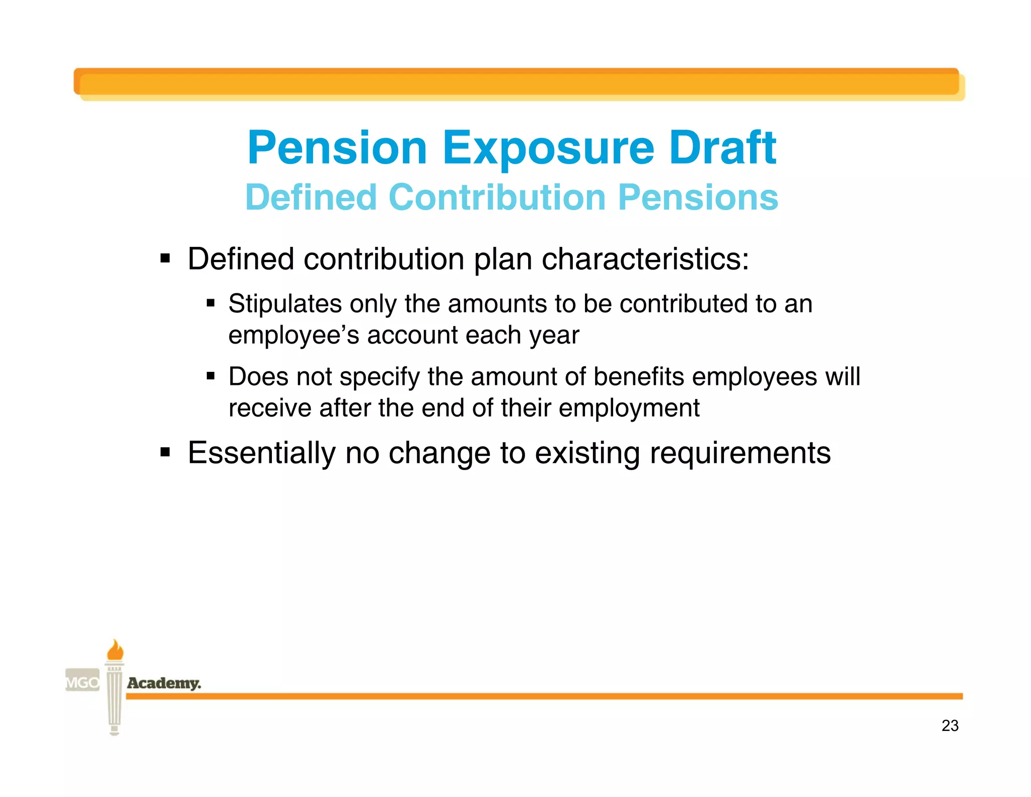 Pension Exposure Draft
      Defined Contribution Pensions
 Defined contribution plan characteristics:
    Stipulates only the amounts to be contributed to an
     employee’s account each year
    Does not specify the amount of benefits employees will
     receive after the end of their employment
 Essentially no change to existing requirements




                                                              23
 