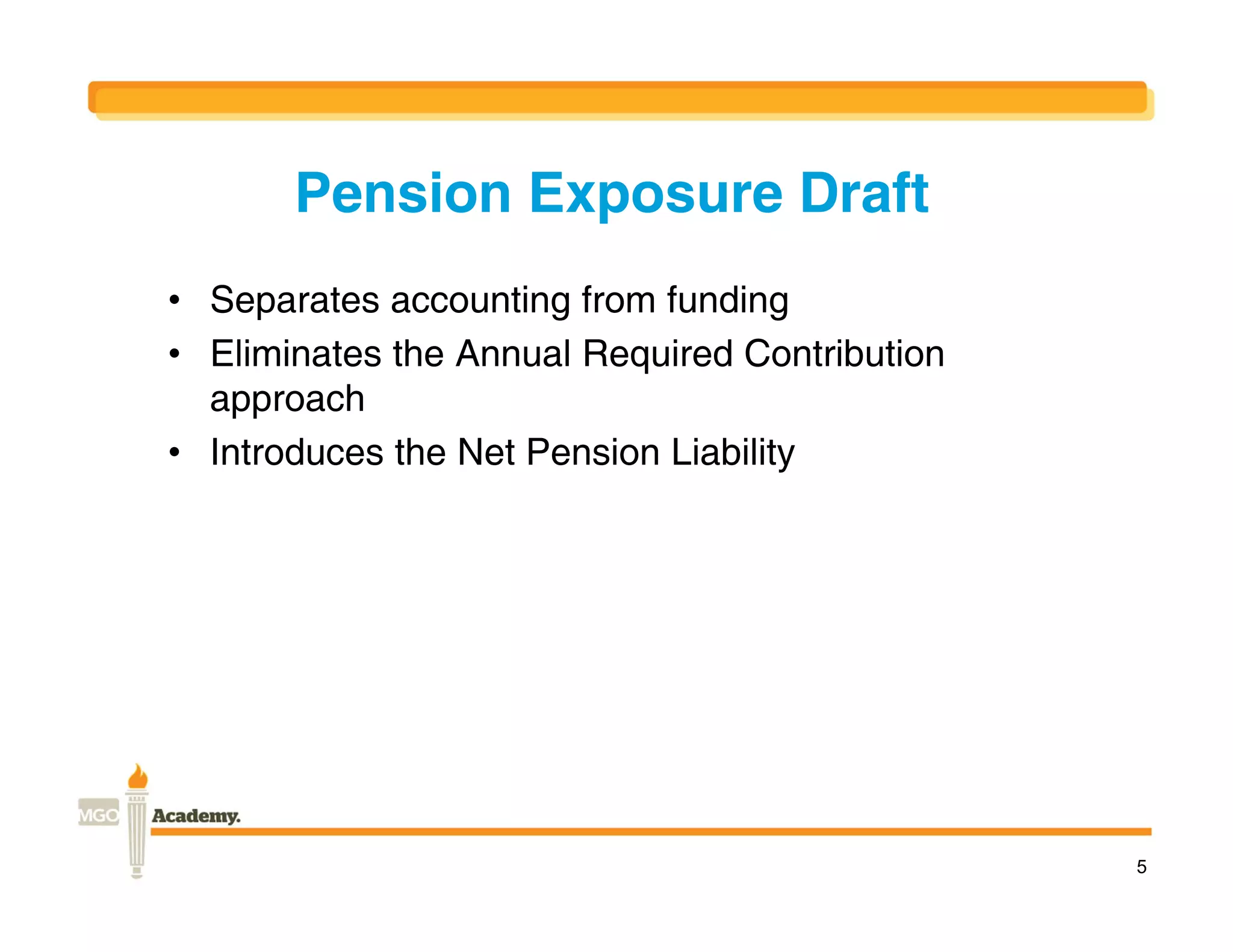 Pension Exposure Draft
• Separates accounting from funding
• Eliminates the Annual Required Contribution
  approach
• Introduces the Net Pension Liability




                                                5
 