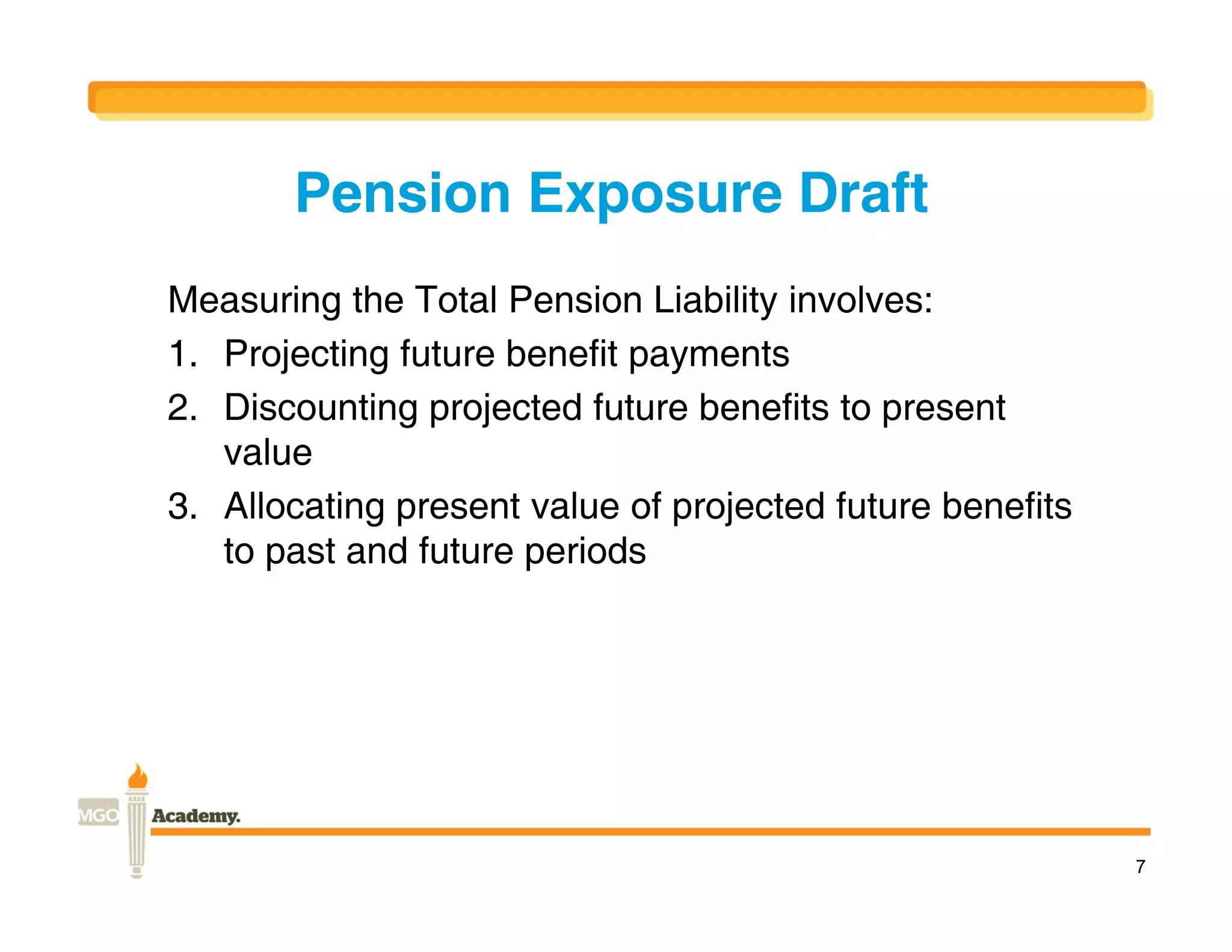 Pension Exposure Draft
Measuring the Total Pension Liability involves:
1. Projecting future benefit payments
2. Discounting projected future benefits to present
   value
3. Allocating present value of projected future benefits
   to past and future periods




                                                           7
 