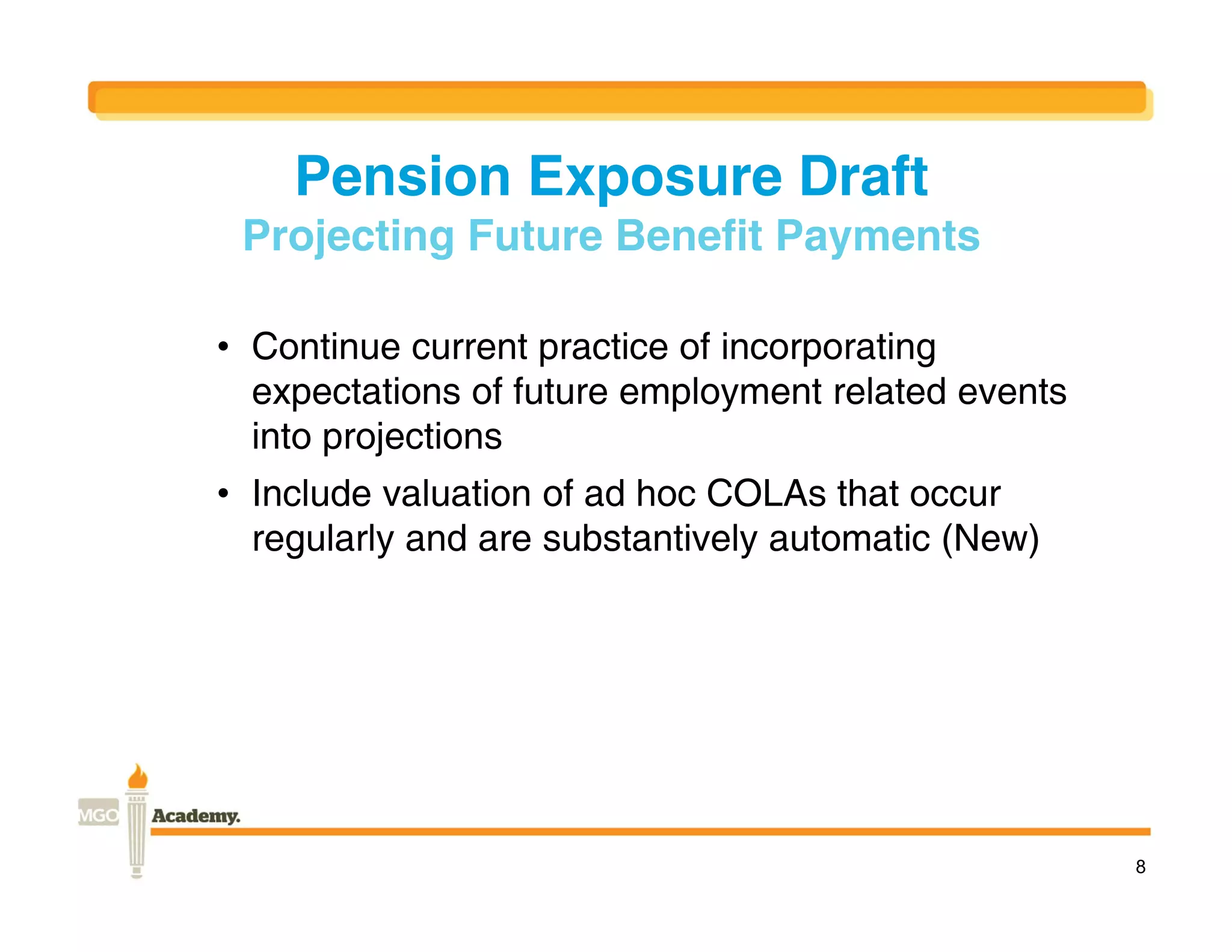 Pension Exposure Draft
 Projecting Future Benefit Payments

• Continue current practice of incorporating
  expectations of future employment related events
  into projections
• Include valuation of ad hoc COLAs that occur
  regularly and are substantively automatic (New)




                                                     8
 