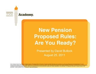 New Pension
                                                               Proposed Rules:
                                                               Are You Ready?
                                                                      Presented by David Bullock
                                                                           August 25, 2011

© 2011 Macias Gini & O’Connell LLP. All rights reserved. This Macias Gini & O’Connell LLP session provides information and comments on current accounting issues and developments. It is not a
comprehensive analysis of the subject matter covered and is not intended to provide accounting or other conclusions with respect to the matters addressed in this issue. All relevant facts and circumstances,
including the pertinent authoritative literature, need to be considered to arrive at accounting that complies with matters addressed in this publication. For additional information on topics covered in this
publication, contact a Macias Gini & O’Connell LLP client service partner.
 