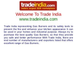 Welcome To Trade India
www.tradeindia.com
Trade India representing Gas Burners and its safety tools to
prevent the fire and enhance your kitchen appearance It can
be used in your homes and industrial purpose. Always try to
purchase the best quality Gas Burners, so that they provide
you safe and better performance With Trade India, there are
end number of manufacturers and exporters listed that offers
excellent range of Gas Burners.
 