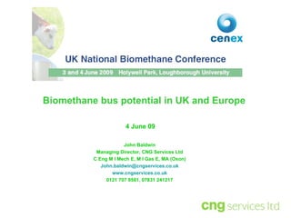 John Baldwin Managing Director, CNG Services Ltd C Eng M I Mech E, M I Gas E, MA (Oxon) [email_address] www.cngservices.co.uk 0121 707 8581, 07831 241217 4 June 09 Biomethane bus potential in UK and Europe 