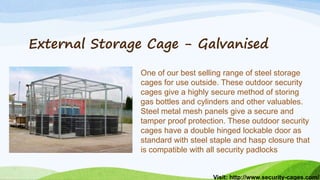 Visit: http://www.security-cages.com/
External Storage Cage - Galvanised
One of our best selling range of steel storage
cages for use outside. These outdoor security
cages give a highly secure method of storing
gas bottles and cylinders and other valuables.
Steel metal mesh panels give a secure and
tamper proof protection. These outdoor security
cages have a double hinged lockable door as
standard with steel staple and hasp closure that
is compatible with all security padlocks
 