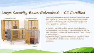 Visit: http://www.security-cages.com/
Large Security Boxes Galvanised - CE Certified
All our fully welded mini security boxes are constructed from
steel angle & 25 x 25mm weld mesh. They are ideal for the
security of both hazardous & valuable materials especially
where space is at a premium.
Al the cages are 1680mm high and are supplied as static
models however can be made mobile by simply selecting the
additional nylon castors in the options sections ( adds 115mm
to overall height )
A padlock facility is supplied and the cages are all load tested
and CE certified with a massive 3 year manufacturers
guarantee.
 