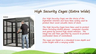 Visit: http://www.security-cages.com/
High Security Cages (Extra Wide)
Our High Security Cages are the choice of the
highstreet retailers and have been widely used to
protect their most valuable items of stock.
The High Security Cages have been used to protect
items including mobile phones , computer consoles
and games by several high street retailers . The
range has also been specified by councils to protect
confiscated items of contraband.
The cages are based on a standard 2.6m depth and
2.0m height with a varying width.
 