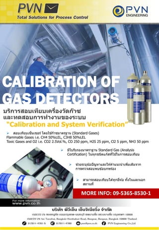 CALIBRATION OF
GAS DETECTORS
 สอบเทียบเซ็นเซอร์ โดยใช ้ก๊าซมาตรฐาน (Standard Gases)
Flammable Gases i.e. CH4 50%LEL, C3H8 50%LEL
Toxic Gases and O2 i.e. CO2 2.5Vol.%, CO 250 ppm, H2S 25 ppm, Cl2 5 ppm, NH3 50 ppm
บริการสอบเทียบเครื่องวัดก๊าซ
และทดสอบการทางานของระบบ
“Calibration and System Verification”
 สามารถสอบเทียบได ้ทุกยี่ห ้อ ทั้งในและนอก
สถานที่
MORE INFO: 09-5365-8530-1
 มีใบรับรองมาตราฐาน Standard Gas (Analysis
Certification) ในทุกชนิดแก๊สที่ใช ้ในการสอบเทียบ
 ช่วยระบุข ้อปัญหาและให ้คาแนะนาเพิ่มเติมจาก
การตรวจสอบพบข ้อบกพร่อง
 