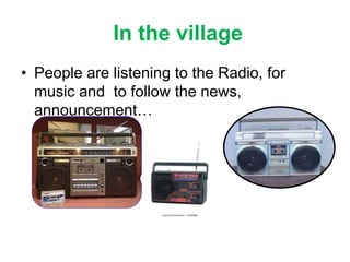 In the village
• People are listening to the Radio, for
music and to follow the news,
announcement…
 