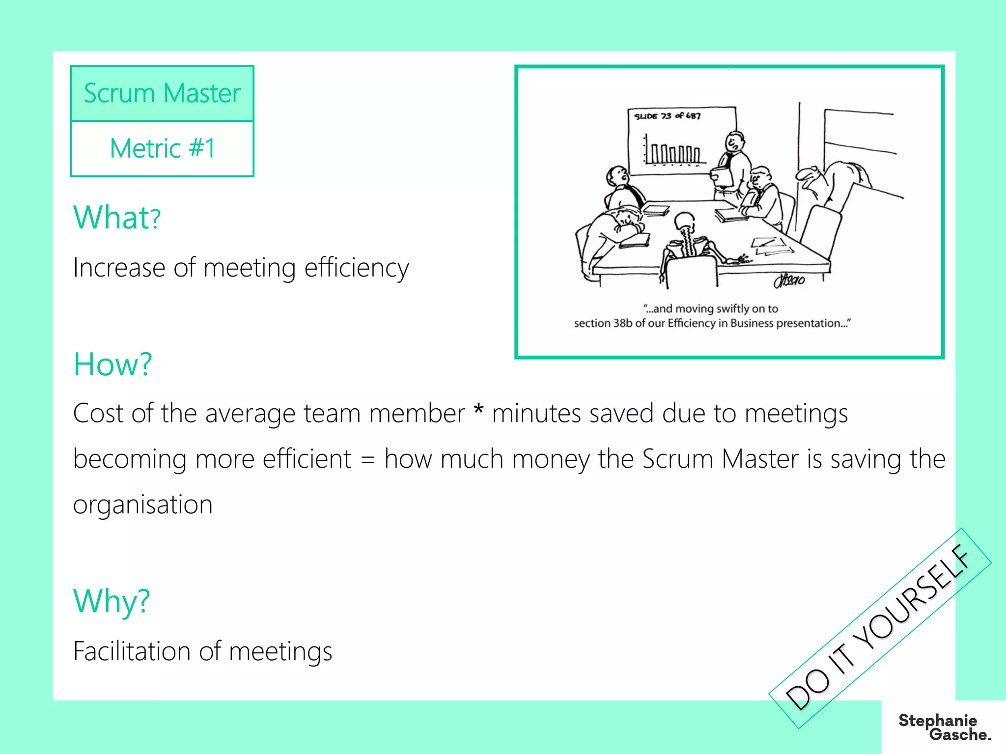 What?
Increase of meeting efficiency
How?
Cost of the average team member * minutes saved due to meetings
becoming more efficient = how much money the Scrum Master is saving the
organisation
Why?
Facilitation of meetings
Scrum Master
Metric #1
DO
IT
YO
URSELF
 