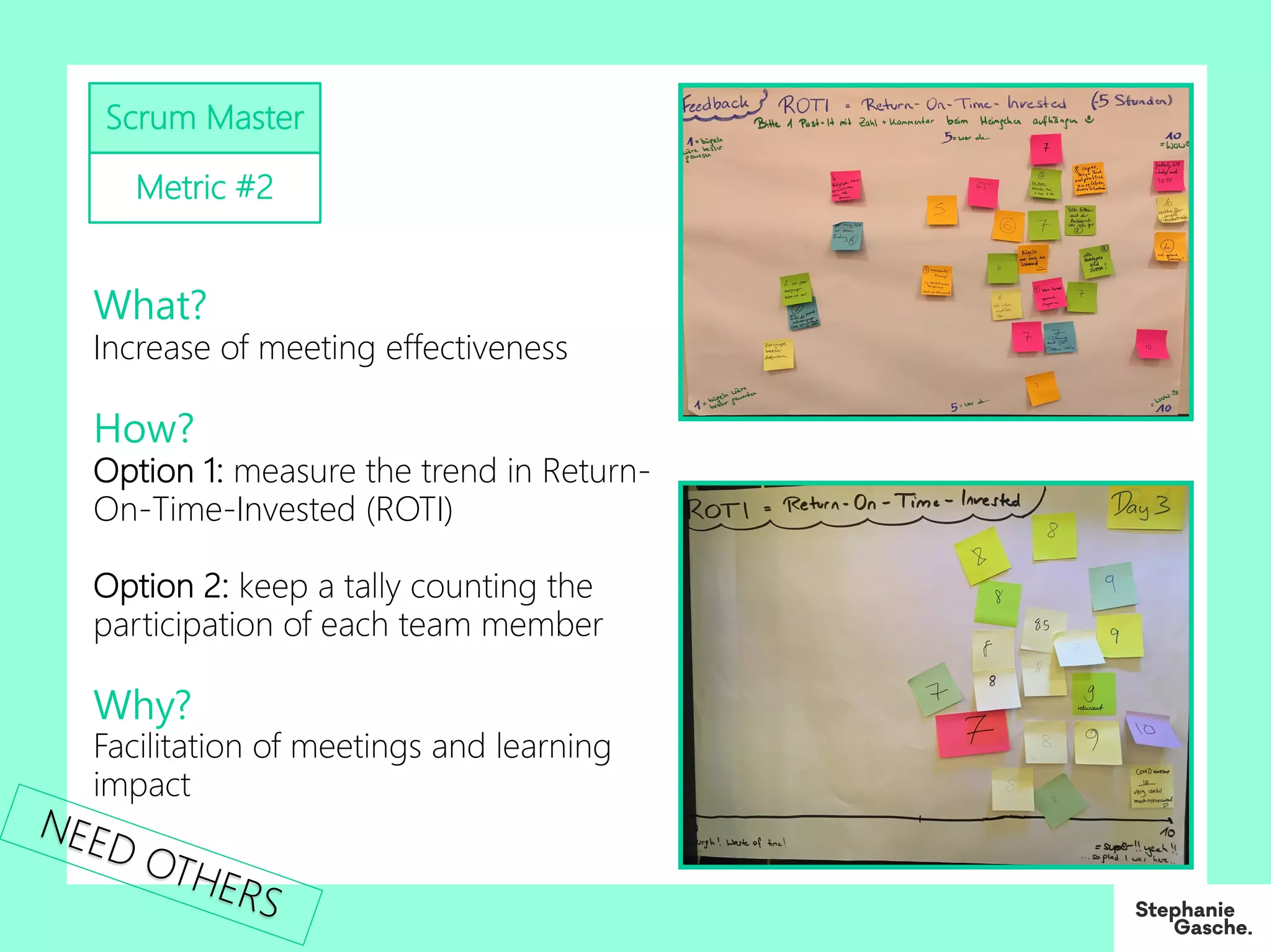 Scrum Master
Metric #2
What?
Increase of meeting effectiveness
How?
Option 1: measure the trend in Return-
On-Time-Invested (ROTI)
Option 2: keep a tally counting the
participation of each team member
Why?
Facilitation of meetings and learning
impact
NEED OTHERS
 