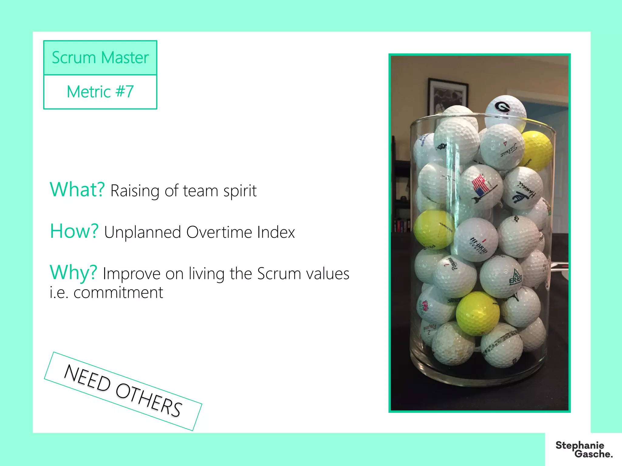 Scrum Master
Metric #7
What? Raising of team spirit
How? Unplanned Overtime Index
Why? Improve on living the Scrum values
i.e. commitment
NEED OTHERS
 