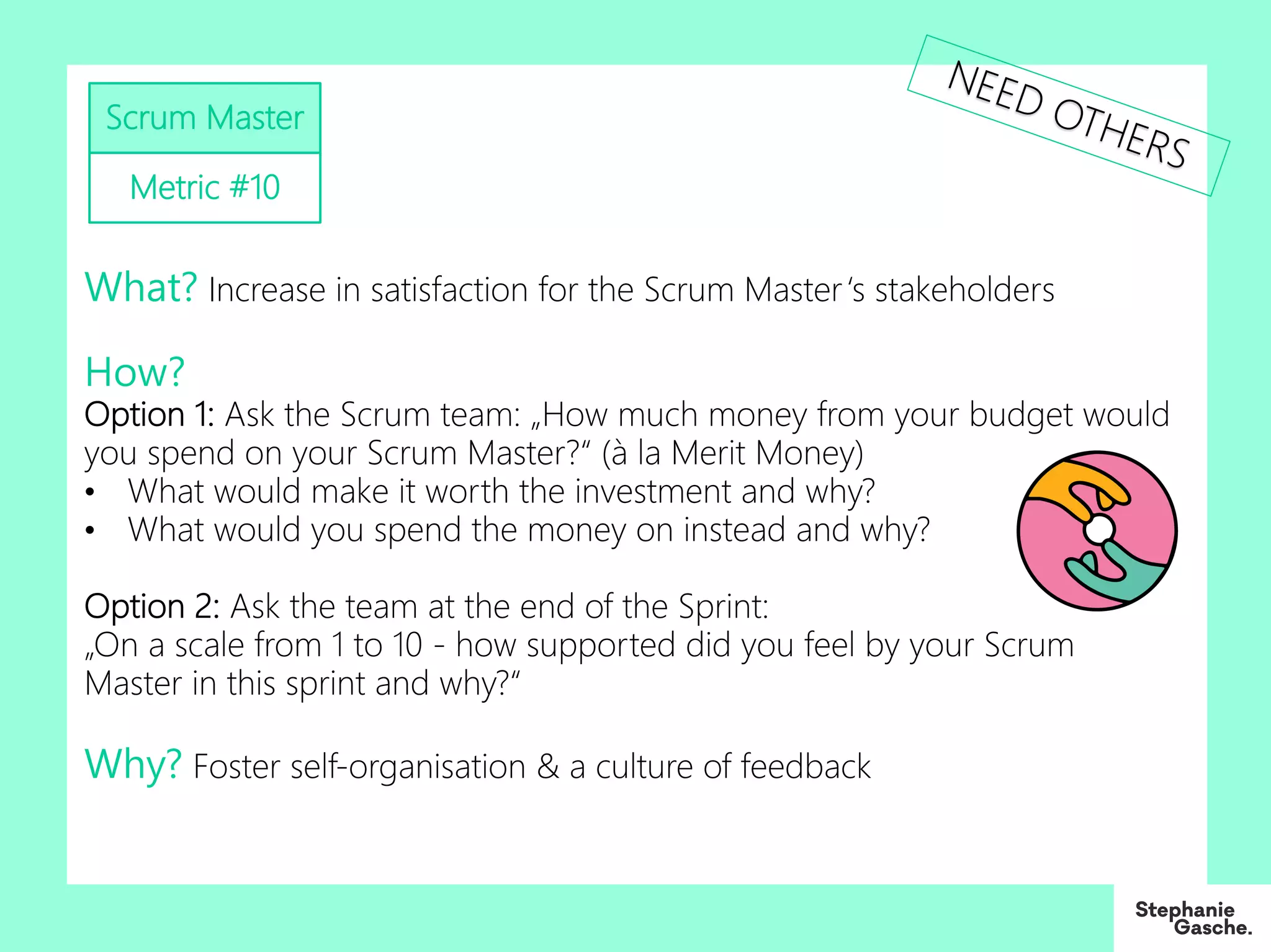 Scrum Master
Metric #10
What? Increase in satisfaction for the Scrum Master‘s stakeholders
How?
Option 1: Ask the Scrum team: „How much money from your budget would
you spend on your Scrum Master?“ (à la Merit Money)
• What would make it worth the investment and why?
• What would you spend the money on instead and why?
Option 2: Ask the team at the end of the Sprint:
„On a scale from 1 to 10 - how supported did you feel by your Scrum
Master in this sprint and why?“
Why? Foster self-organisation & a culture of feedback
NEED OTHERS
 