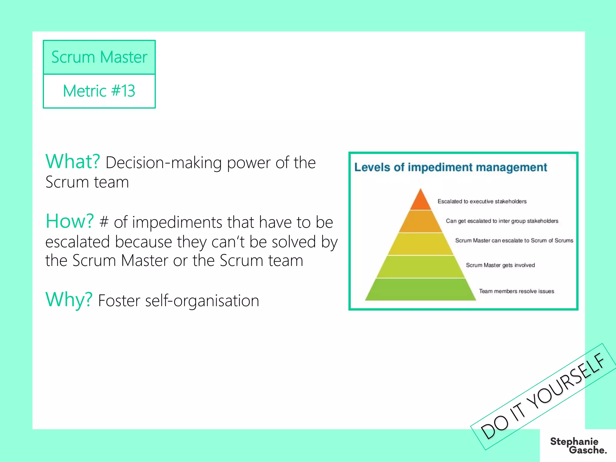 Scrum Master
Metric #13
What? Decision-making power of the
Scrum team
How? # of impediments that have to be
escalated because they can‘t be solved by
the Scrum Master or the Scrum team
Why? Foster self-organisation
DO
IT YOURSELF
 